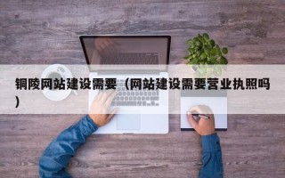 滨州铜陵网站建设需要（网站建设需要营业执照吗）