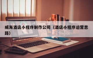 滨州威海酒店小程序制作公司（酒店小程序运营思路）