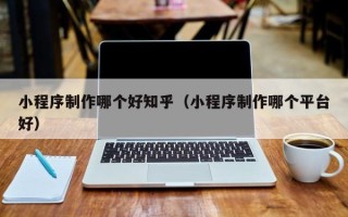 滨州小程序制作哪个好知乎（小程序制作哪个平台好）